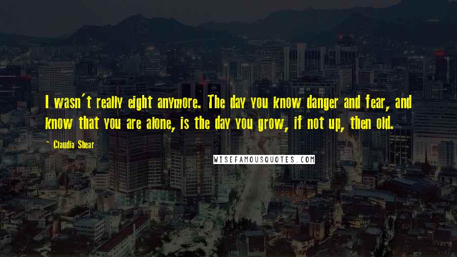 Claudia Shear quotes: I wasn't really eight anymore. The day you know danger and fear, and know that you are alone, is the day you grow, if not up, then old.