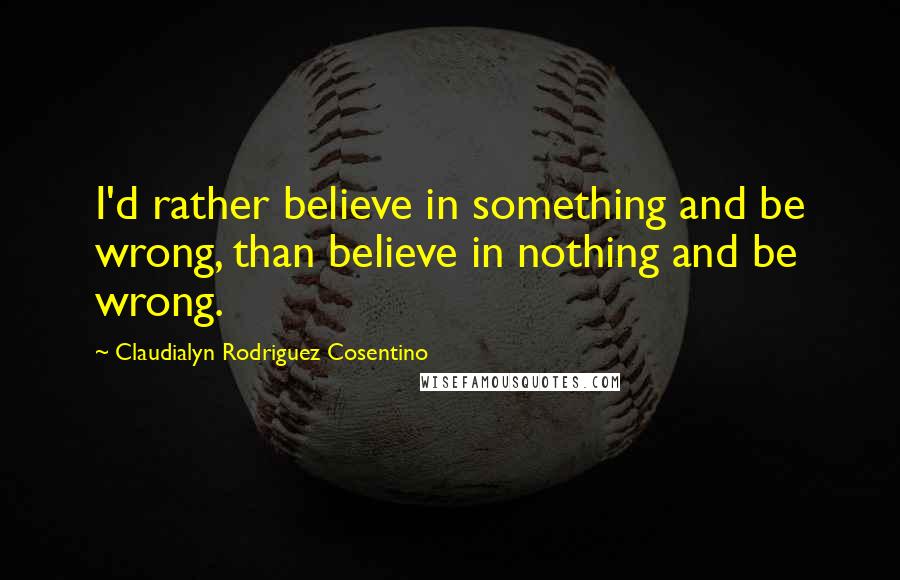 Claudialyn Rodriguez Cosentino quotes: I'd rather believe in something and be wrong, than believe in nothing and be wrong.