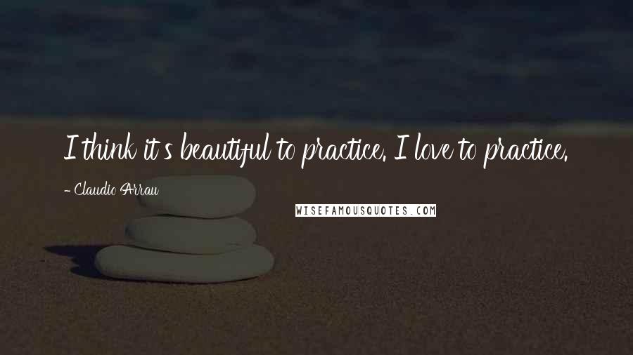 Claudio Arrau quotes: I think it's beautiful to practice. I love to practice.