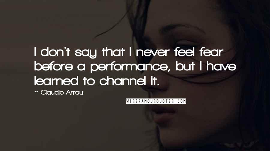 Claudio Arrau quotes: I don't say that I never feel fear before a performance, but I have learned to channel it.