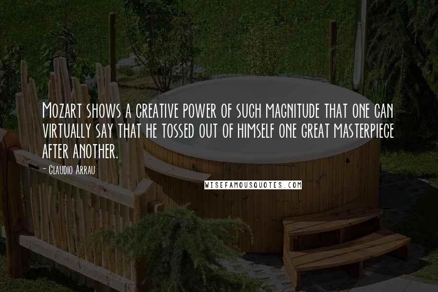 Claudio Arrau quotes: Mozart shows a creative power of such magnitude that one can virtually say that he tossed out of himself one great masterpiece after another. Claudio Arrau quotes: Mozart shows a creative power of such magnitude that one can virtually say that he tossed out of himself one great masterpiece after another.