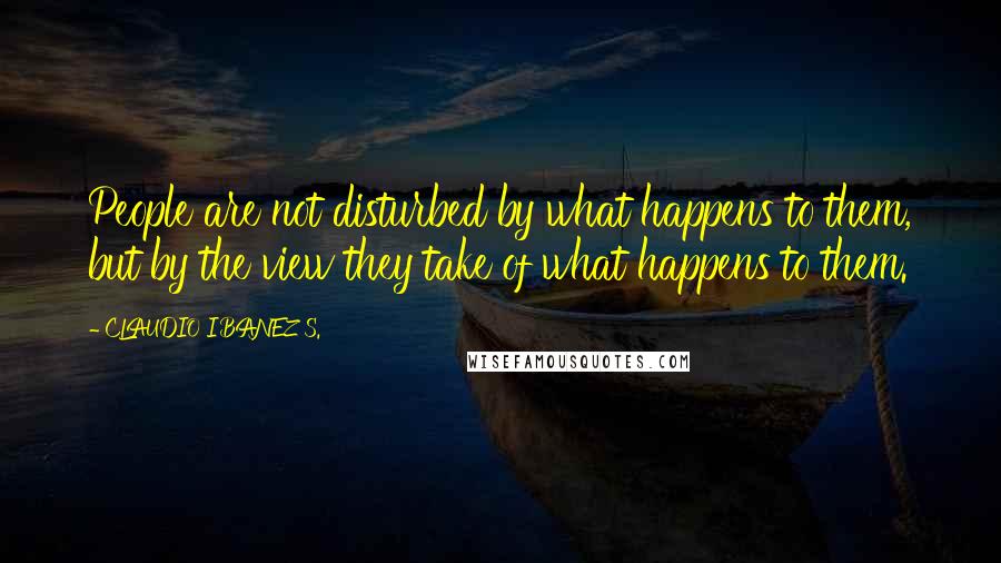 CLAUDIO IBANEZ S. quotes: People are not disturbed by what happens to them, but by the view they take of what happens to them. CLAUDIO IBANEZ S. quotes: People are not disturbed by what happens to them, but by the view they take of what happens to them.