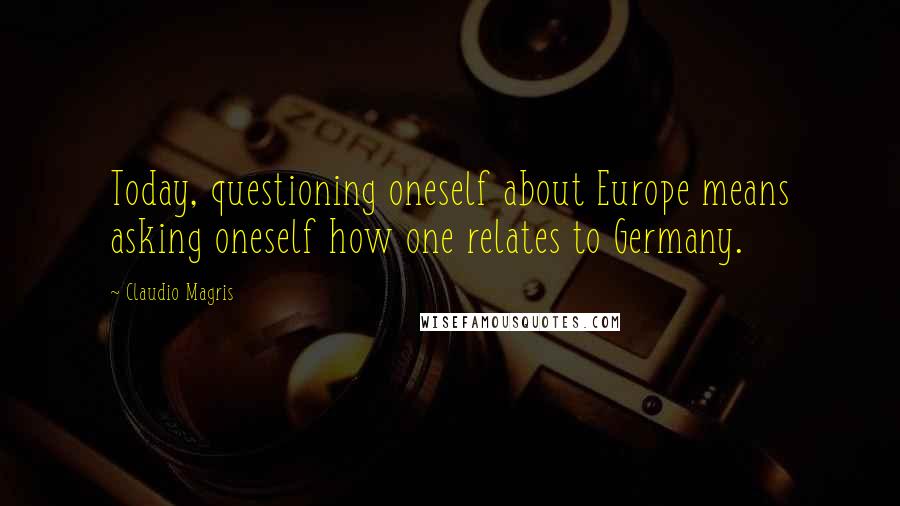 Claudio Magris quotes: Today, questioning oneself about Europe means asking oneself how one relates to Germany.