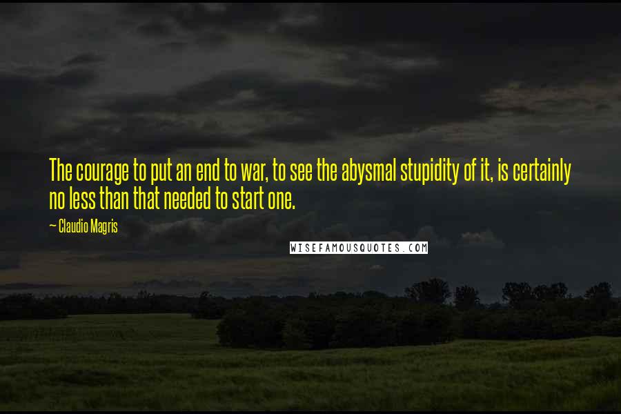 Claudio Magris quotes: The courage to put an end to war, to see the abysmal stupidity of it, is certainly no less than that needed to start one.