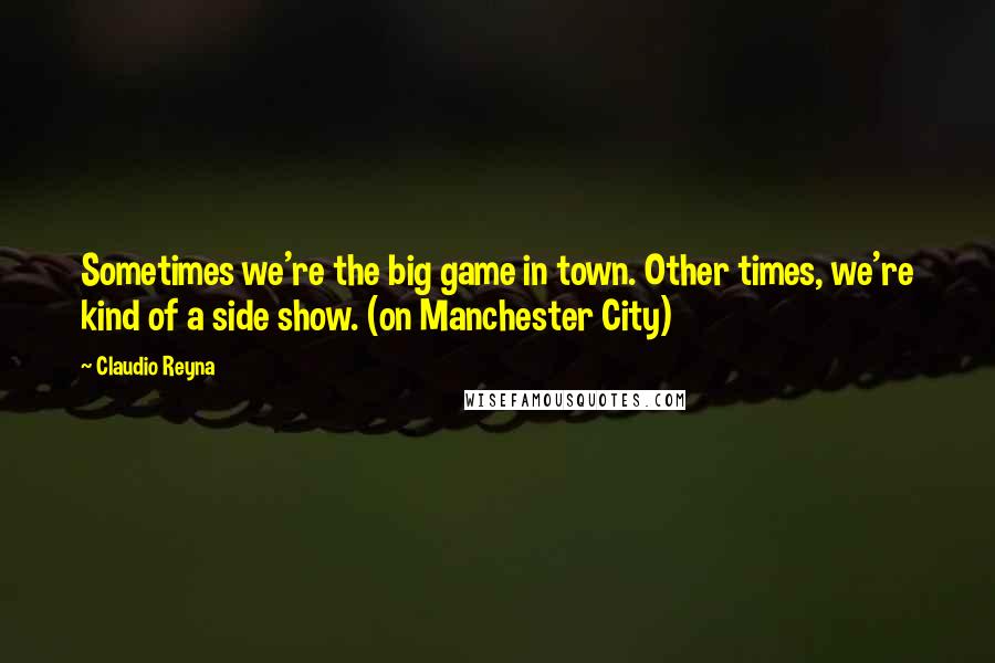 Claudio Reyna quotes: Sometimes we're the big game in town. Other times, we're kind of a side show. (on Manchester City)