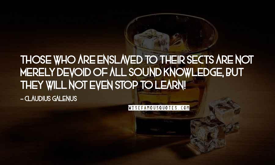 Claudius Galenus quotes: Those who are enslaved to their sects are not merely devoid of all sound knowledge, but they will not even stop to learn!