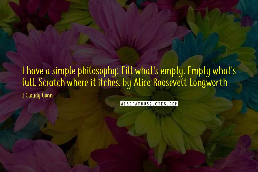 Claudy Conn quotes: I have a simple philosophy: Fill what's empty. Empty what's full. Scratch where it itches. by Alice Roosevelt Longworth