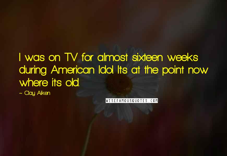 Clay Aiken quotes: I was on TV for almost sixteen weeks during American Idol. It's at the point now where it's old.