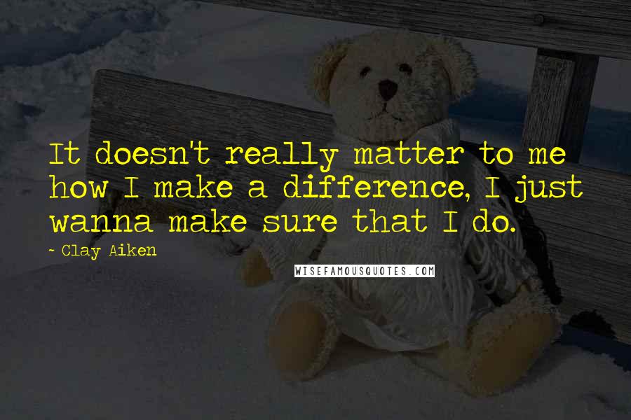 Clay Aiken quotes: It doesn't really matter to me how I make a difference, I just wanna make sure that I do.