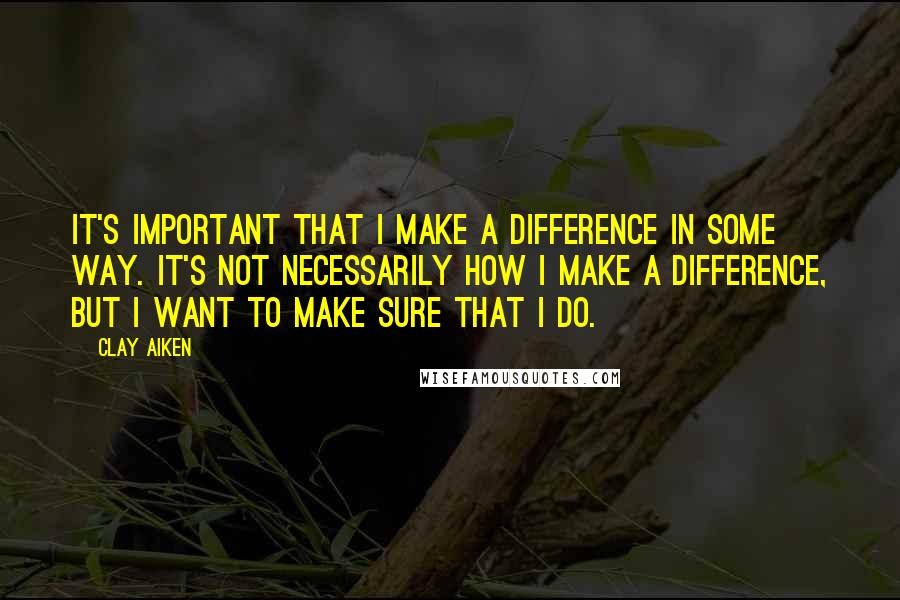 Clay Aiken quotes: It's important that I make a difference in some way. It's not necessarily how I make a difference, but I want to make sure that I do.