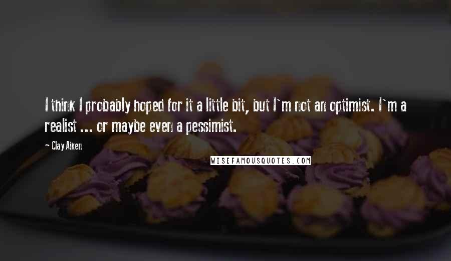 Clay Aiken quotes: I think I probably hoped for it a little bit, but I'm not an optimist. I'm a realist ... or maybe even a pessimist.