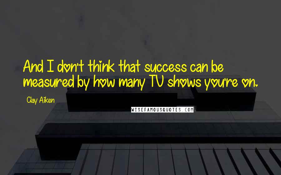 Clay Aiken quotes: And I don't think that success can be measured by how many TV shows you're on.
