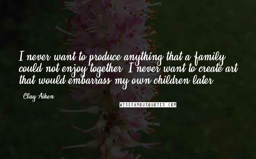 Clay Aiken quotes: I never want to produce anything that a family could not enjoy together. I never want to create art that would embarrass my own children later.