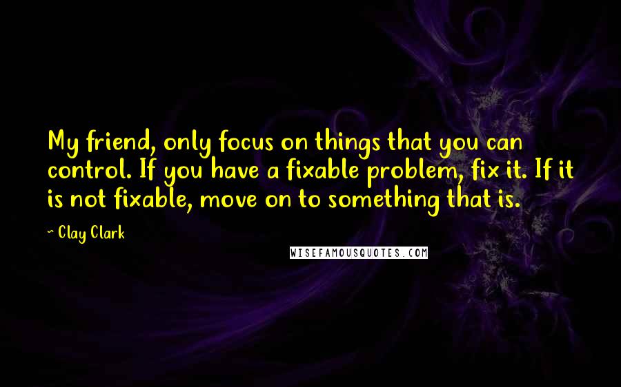 Clay Clark quotes: My friend, only focus on things that you can control. If you have a fixable problem, fix it. If it is not fixable, move on to something that is.