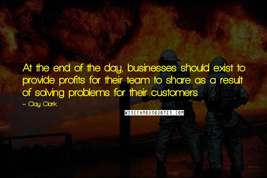 Clay Clark quotes: At the end of the day, businesses should exist to provide profits for their team to share as a result of solving problems for their customers. Clay Clark quotes: At the end of the day, businesses should exist to provide profits for their team to share as a result of solving problems for their customers.