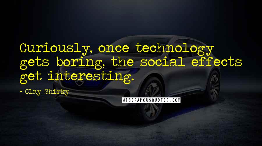 Clay Shirky quotes: Curiously, once technology gets boring, the social effects get interesting.