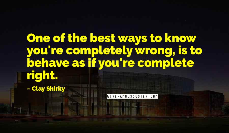 Clay Shirky quotes: One of the best ways to know you're completely wrong, is to behave as if you're complete right.