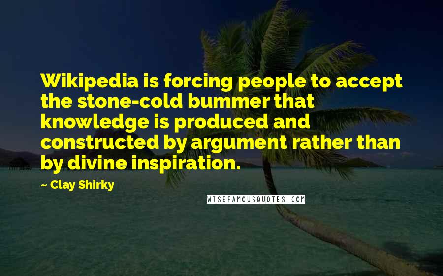 Clay Shirky quotes: Wikipedia is forcing people to accept the stone-cold bummer that knowledge is produced and constructed by argument rather than by divine inspiration. Clay Shirky quotes: Wikipedia is forcing people to accept the stone-cold bummer that knowledge is produced and constructed by argument rather than by divine inspiration.