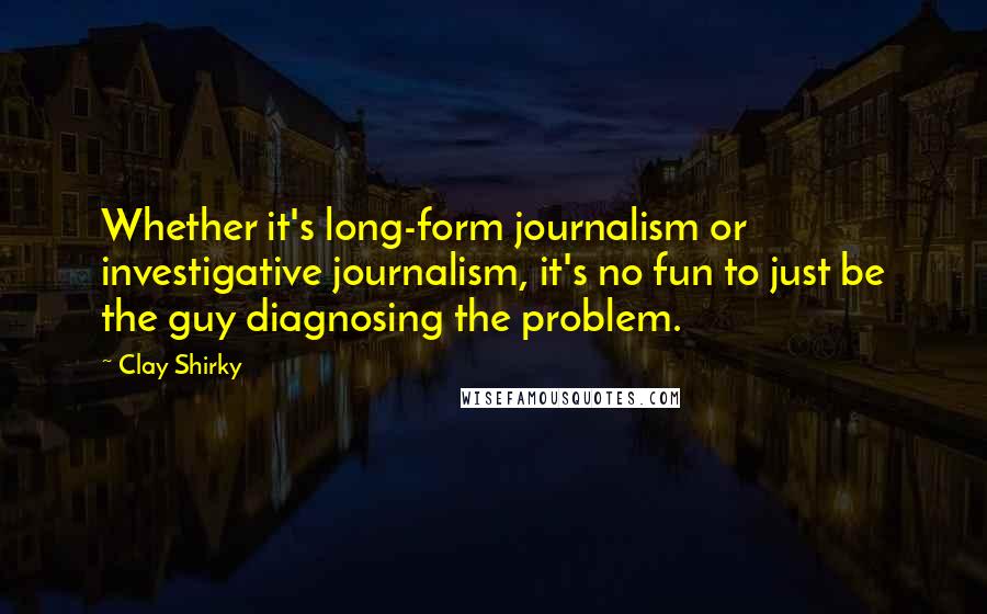 Clay Shirky quotes: Whether it's long-form journalism or investigative journalism, it's no fun to just be the guy diagnosing the problem. Clay Shirky quotes: Whether it's long-form journalism or investigative journalism, it's no fun to just be the guy diagnosing the problem.