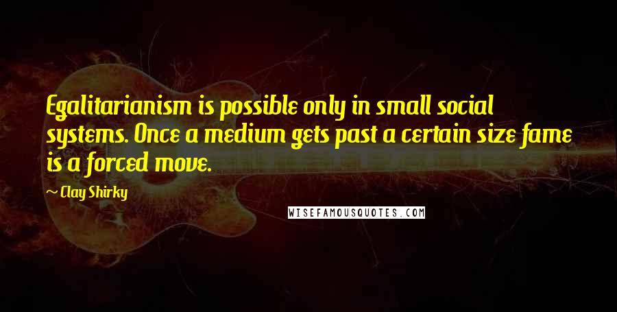 Clay Shirky quotes: Egalitarianism is possible only in small social systems. Once a medium gets past a certain size fame is a forced move. Clay Shirky quotes: Egalitarianism is possible only in small social systems. Once a medium gets past a certain size fame is a forced move.