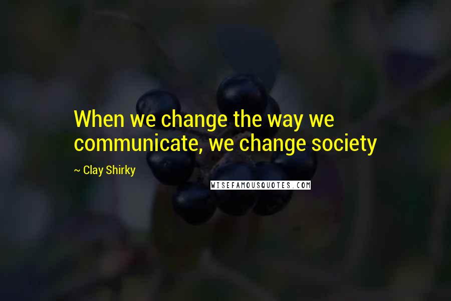 Clay Shirky quotes: When we change the way we communicate, we change society