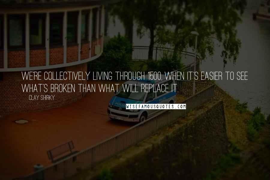 Clay Shirky quotes: We're collectively living through 1500, when it's easier to see what's broken than what will replace it. Clay Shirky quotes: We're collectively living through 1500, when it's easier to see what's broken than what will replace it.