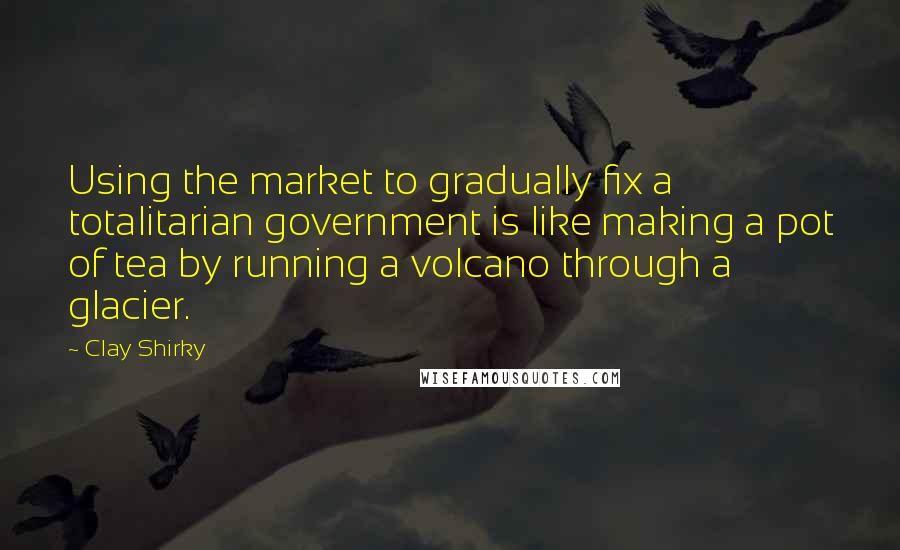 Clay Shirky quotes: Using the market to gradually fix a totalitarian government is like making a pot of tea by running a volcano through a glacier.