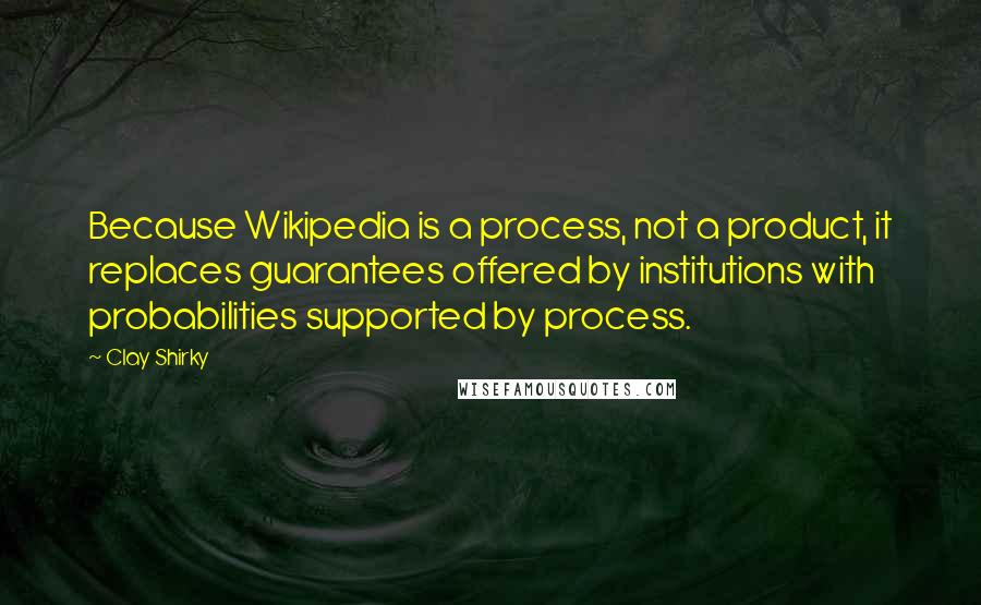 Clay Shirky quotes: Because Wikipedia is a process, not a product, it replaces guarantees offered by institutions with probabilities supported by process. Clay Shirky quotes: Because Wikipedia is a process, not a product, it replaces guarantees offered by institutions with probabilities supported by process.