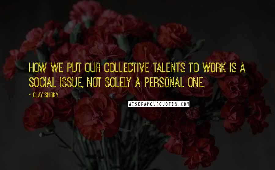 Clay Shirky quotes: How we put our collective talents to work is a social issue, not solely a personal one.