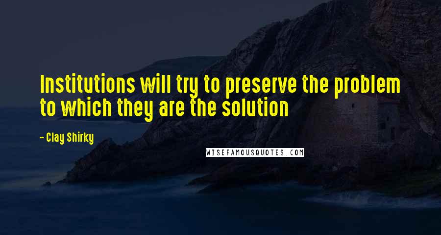 Clay Shirky quotes: Institutions will try to preserve the problem to which they are the solution