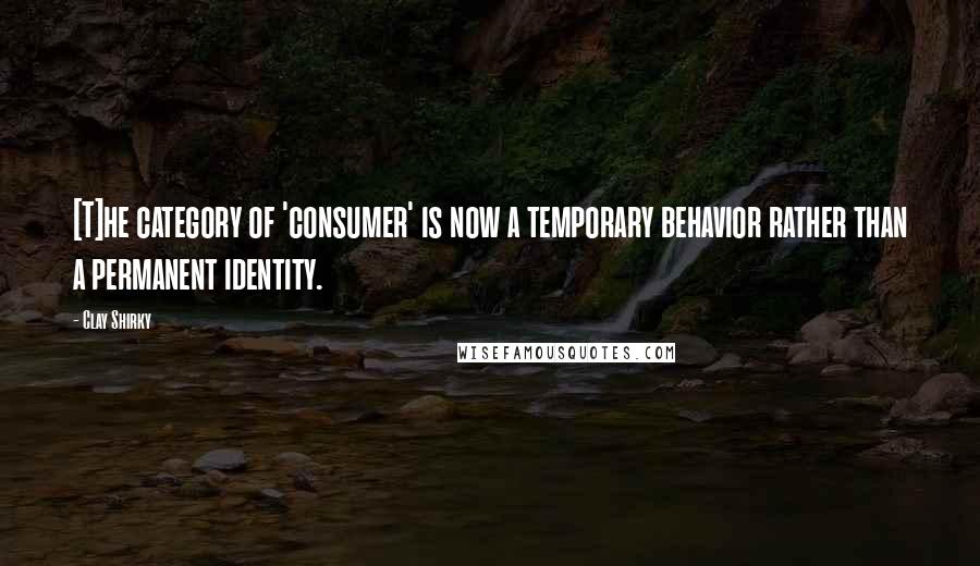 Clay Shirky quotes: [T]he category of 'consumer' is now a temporary behavior rather than a permanent identity.