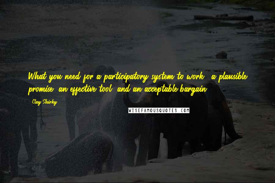 Clay Shirky quotes: What you need for a participatory system to work: "a plausible promise, an effective tool, and an acceptable bargain." Clay Shirky quotes: What you need for a participatory system to work: "a plausible promise, an effective tool, and an acceptable bargain."