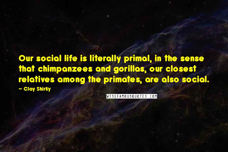 Clay Shirky quotes: Our social life is literally primal, in the sense that chimpanzees and gorillas, our closest relatives among the primates, are also social.