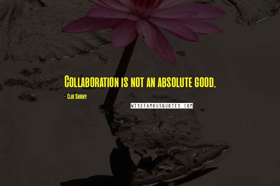 Clay Shirky quotes: Collaboration is not an absolute good.