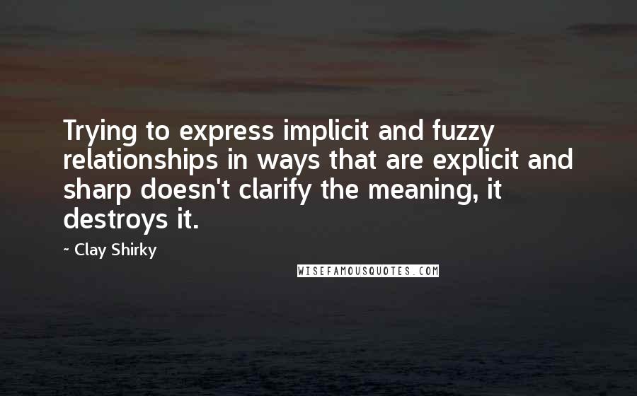 Clay Shirky quotes: Trying to express implicit and fuzzy relationships in ways that are explicit and sharp doesn't clarify the meaning, it destroys it. Clay Shirky quotes: Trying to express implicit and fuzzy relationships in ways that are explicit and sharp doesn't clarify the meaning, it destroys it.
