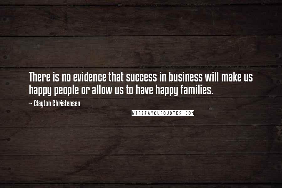 Clayton Christensen quotes: There is no evidence that success in business will make us happy people or allow us to have happy families.