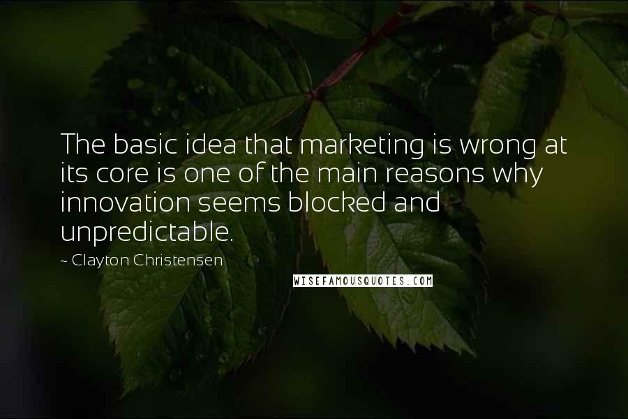 Clayton Christensen quotes: The basic idea that marketing is wrong at its core is one of the main reasons why innovation seems blocked and unpredictable.