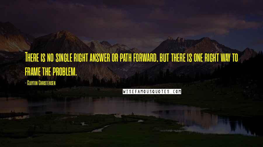 Clayton Christensen quotes: There is no single right answer or path forward, but there is one right way to frame the problem.