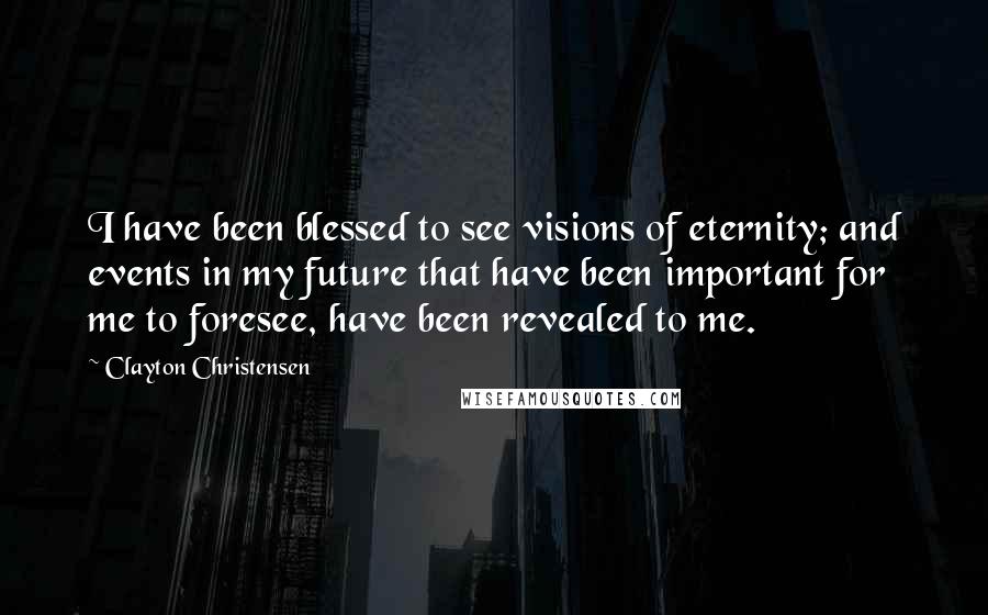 Clayton Christensen quotes: I have been blessed to see visions of eternity; and events in my future that have been important for me to foresee, have been revealed to me.