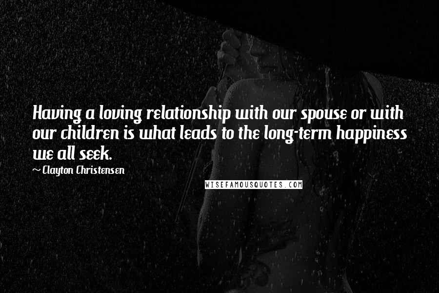 Clayton Christensen quotes: Having a loving relationship with our spouse or with our children is what leads to the long-term happiness we all seek.