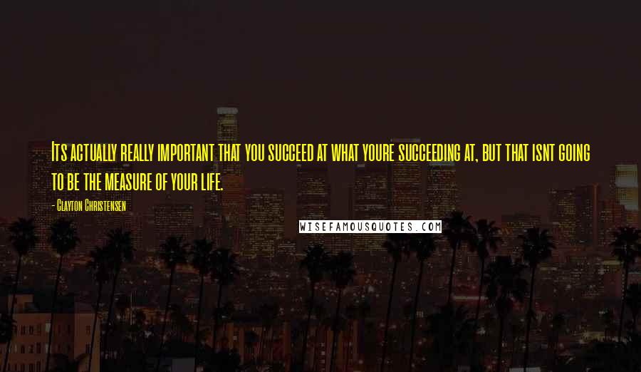 Clayton Christensen quotes: Its actually really important that you succeed at what youre succeeding at, but that isnt going to be the measure of your life.