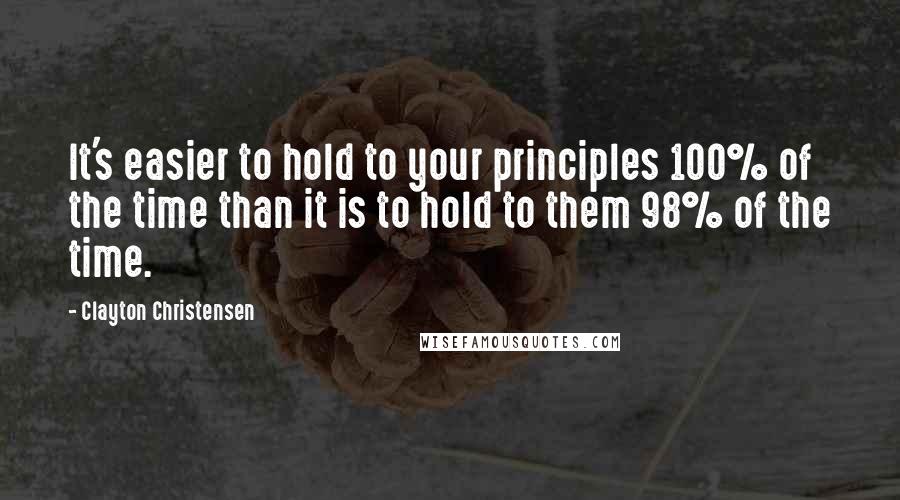 Clayton Christensen quotes: It's easier to hold to your principles 100% of the time than it is to hold to them 98% of the time.