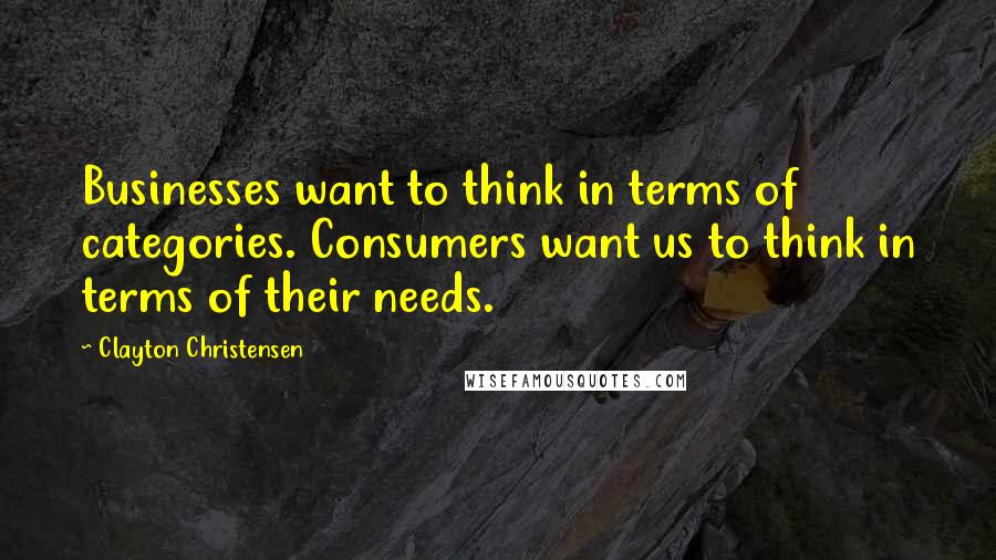 Clayton Christensen quotes: Businesses want to think in terms of categories. Consumers want us to think in terms of their needs.