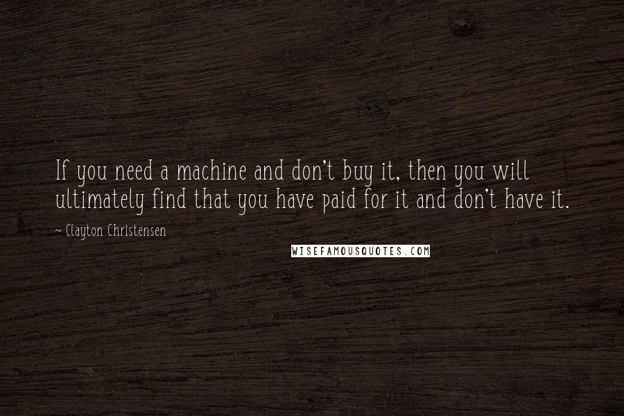 Clayton Christensen quotes: If you need a machine and don't buy it, then you will ultimately find that you have paid for it and don't have it.