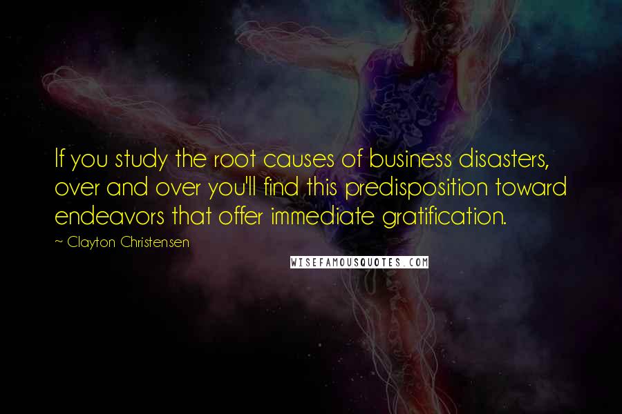 Clayton Christensen quotes: If you study the root causes of business disasters, over and over you'll find this predisposition toward endeavors that offer immediate gratification.