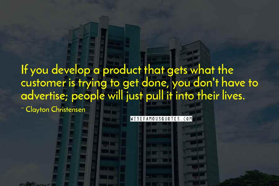 Clayton Christensen quotes: If you develop a product that gets what the customer is trying to get done, you don't have to advertise; people will just pull it into their lives.