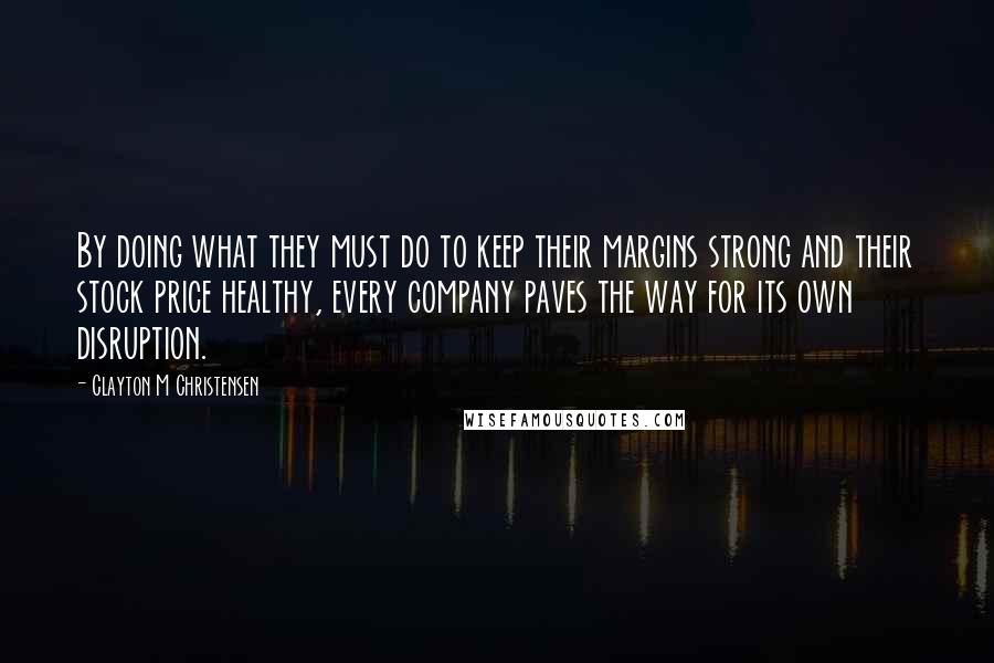 Clayton M Christensen quotes: By doing what they must do to keep their margins strong and their stock price healthy, every company paves the way for its own disruption.