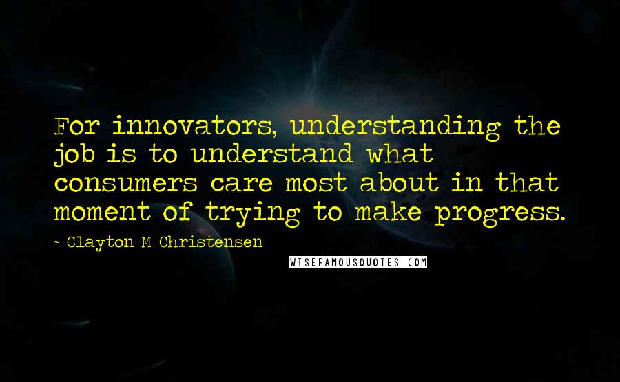 Clayton M Christensen quotes: For innovators, understanding the job is to understand what consumers care most about in that moment of trying to make progress. Clayton M Christensen quotes: For innovators, understanding the job is to understand what consumers care most about in that moment of trying to make progress.