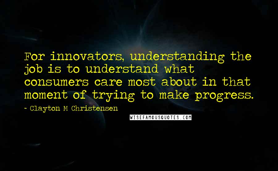 Clayton M Christensen quotes: For innovators, understanding the job is to understand what consumers care most about in that moment of trying to make progress.