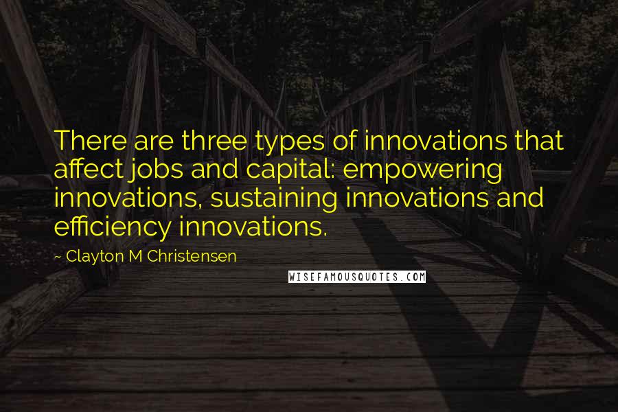 Clayton M Christensen quotes: There are three types of innovations that affect jobs and capital: empowering innovations, sustaining innovations and efficiency innovations. Clayton M Christensen quotes: There are three types of innovations that affect jobs and capital: empowering innovations, sustaining innovations and efficiency innovations.